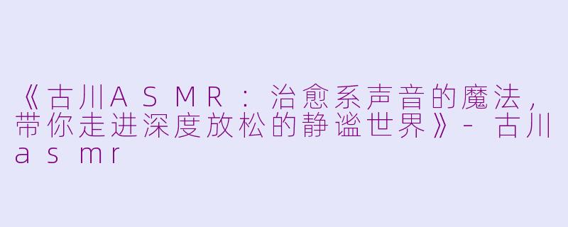 《古川ASMR：治愈系声音的魔法，带你走进深度放松的静谧世界》-古川asmr