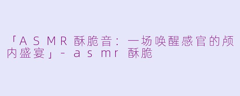 「ASMR酥脆音：一场唤醒感官的颅内盛宴」-asmr酥脆