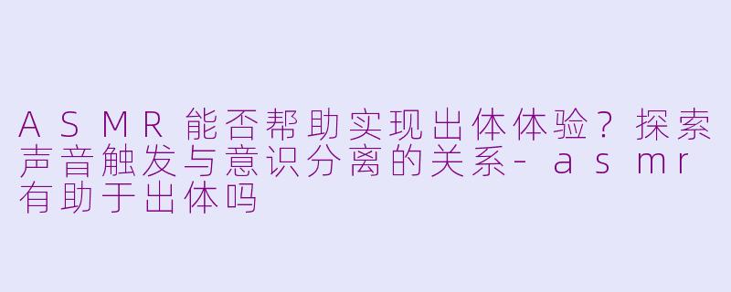 ASMR能否帮助实现出体体验?探索声音触发与意识分离的关系
