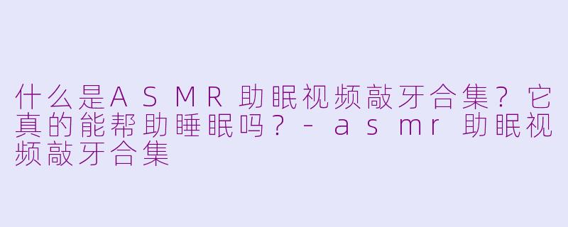 什么是ASMR助眠视频敲牙合集?它真的能帮助睡眠吗?