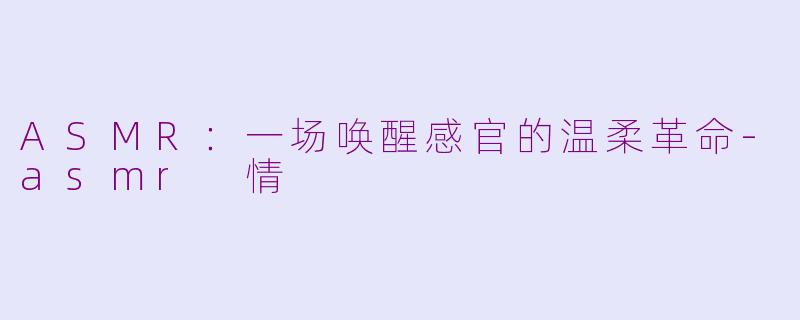 ASMR：一场唤醒感官的温柔革命-asmr 情