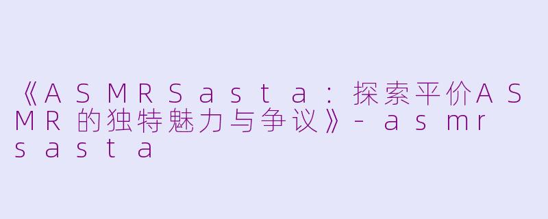《ASMRSasta：探索平价ASMR的独特魅力与争议》-asmr sasta