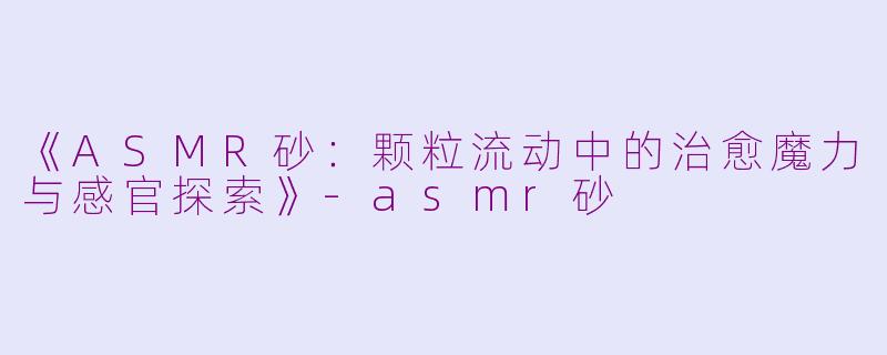 《ASMR砂：颗粒流动中的治愈魔力与感官探索》-asmr砂