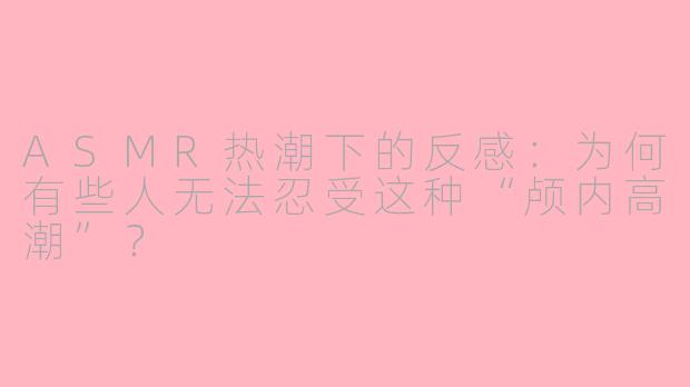 ASMR热潮下的反感:为何有些人无法忍受这种“颅内高潮”?