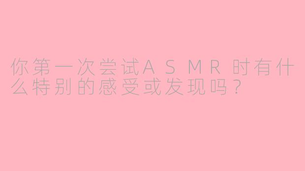 你第一次尝试ASMR时有什么特别的感受或发现吗？
