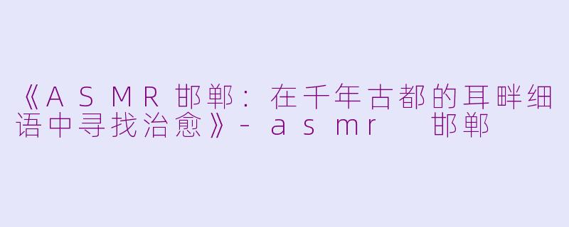 《ASMR邯郸:在千年古都的耳畔细语中寻找治愈》