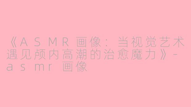 《ASMR画像：当视觉艺术遇见颅内高潮的治愈魔力》-asmr画像