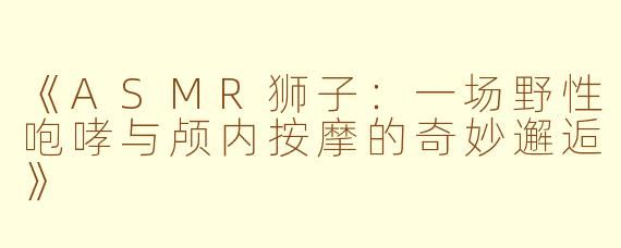 《ASMR狮子：一场野性咆哮与颅内按摩的奇妙邂逅》