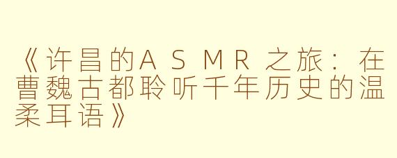 《许昌的ASMR之旅：在曹魏古都聆听千年历史的温柔耳语》