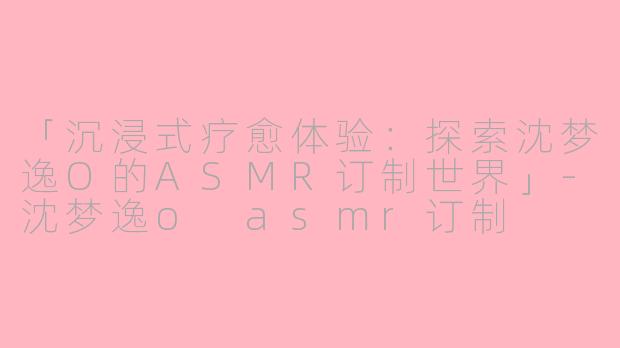 「沉浸式疗愈体验：探索沈梦逸O的ASMR订制世界」-沈梦逸o asmr订制