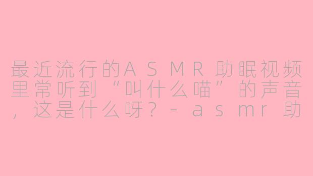 最近流行的ASMR助眠视频里常听到“叫什么喵”的声音,这是什么呀?
