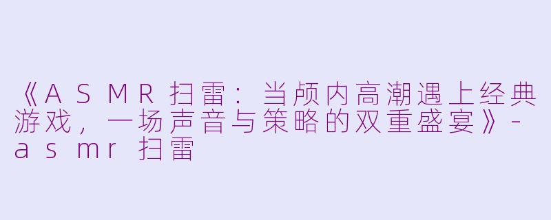 《ASMR扫雷:当颅内高潮遇上经典游戏,一场声音与策略的双重盛宴》