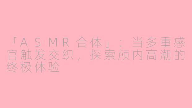 「ASMR合体」：当多重感官触发交织，探索颅内高潮的终极体验