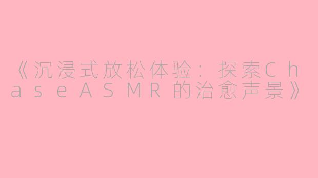 《沉浸式放松体验：探索ChaseASMR的治愈声景》