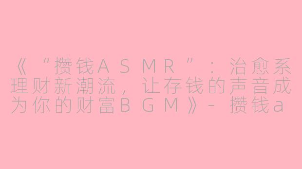 《“攒钱ASMR”：治愈系理财新潮流，让存钱的声音成为你的财富BGM》-攒钱asmr