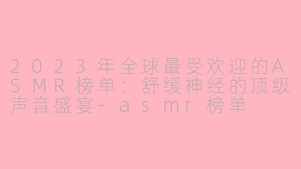 2023年全球最受欢迎的ASMR榜单：舒缓神经的顶级声音盛宴-asmr榜单