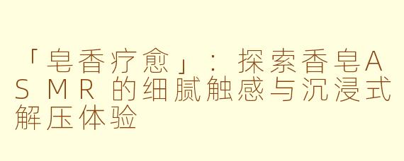 「皂香疗愈」：探索香皂ASMR的细腻触感与沉浸式解压体验