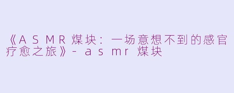 《ASMR煤块：一场意想不到的感官疗愈之旅》-asmr煤块