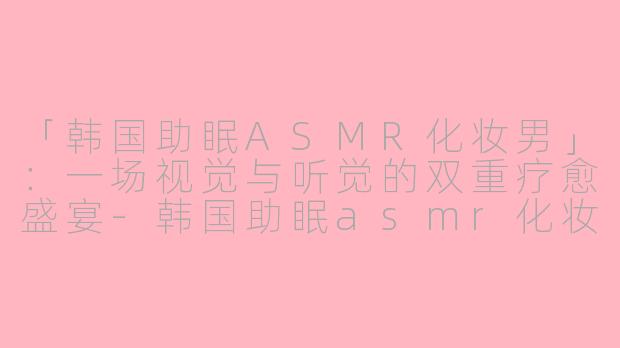 「韩国助眠ASMR化妆男」:一场视觉与听觉的双重疗愈盛宴
