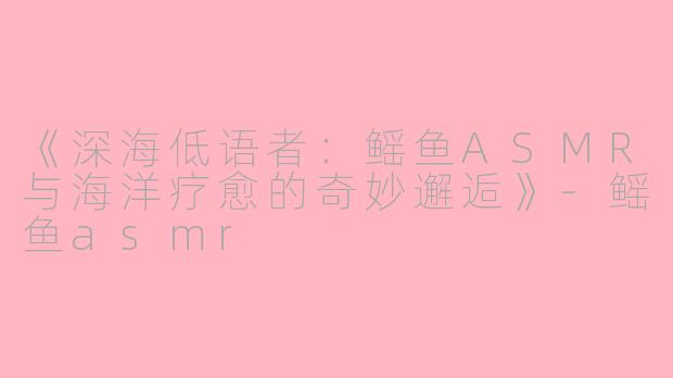 《深海低语者：鳐鱼ASMR与海洋疗愈的奇妙邂逅》-鳐鱼asmr