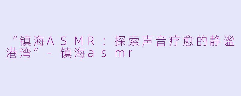 “镇海ASMR：探索声音疗愈的静谧港湾”-镇海asmr