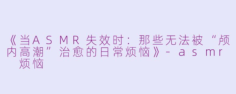 《当ASMR失效时：那些无法被“颅内高潮”治愈的日常烦恼》-asmr 烦恼