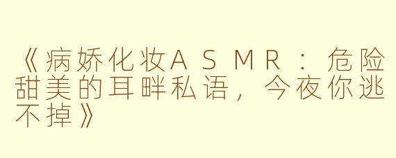 《病娇化妆ASMR:危险甜美的耳畔私语,今夜你逃不掉》