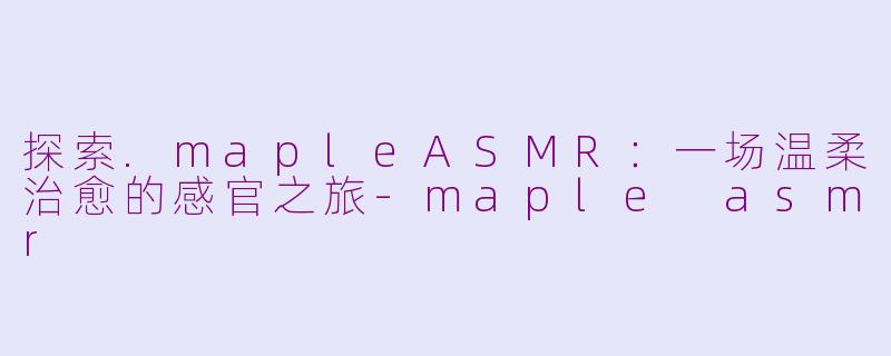 探索.mapleASMR：一场温柔治愈的感官之旅-maple asmr