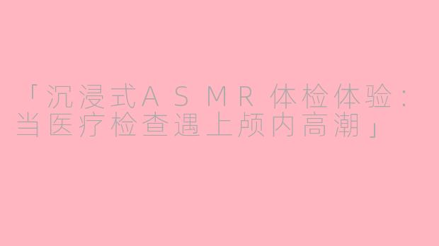 「沉浸式ASMR体检体验：当医疗检查遇上颅内高潮」