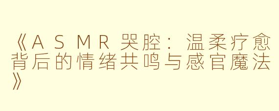 《ASMR哭腔:温柔疗愈背后的情绪共鸣与感官魔法》