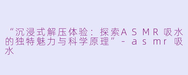 “沉浸式解压体验：探索ASMR吸水的独特魅力与科学原理”-asmr吸水