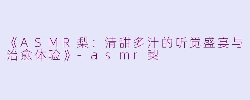 《ASMR梨:清甜多汁的听觉盛宴与治愈体验》