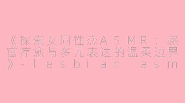 《探索女同性恋ASMR：感官疗愈与多元表达的温柔边界》-lesbian asmr