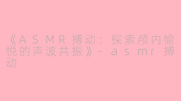 《ASMR搏动：探索颅内愉悦的声波共振》-asmr搏动