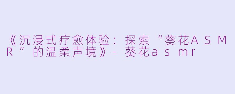 《沉浸式疗愈体验：探索“葵花ASMR”的温柔声境》-葵花asmr