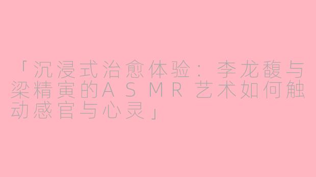 「沉浸式治愈体验：李龙馥与梁精寅的ASMR艺术如何触动感官与心灵」