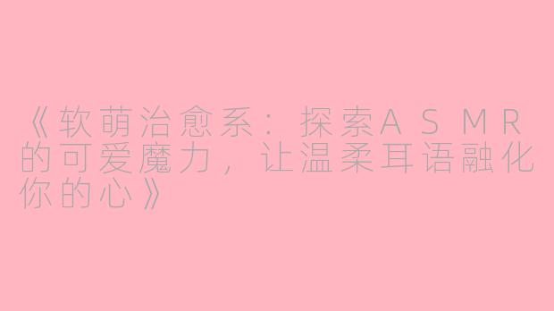 《软萌治愈系:探索ASMR的可爱魔力,让温柔耳语融化你的心》
