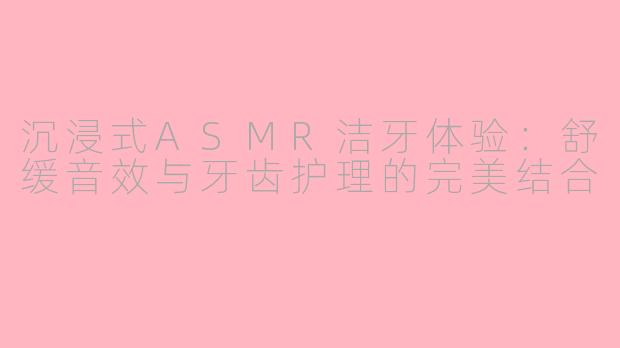 沉浸式ASMR洁牙体验：舒缓音效与牙齿护理的完美结合
