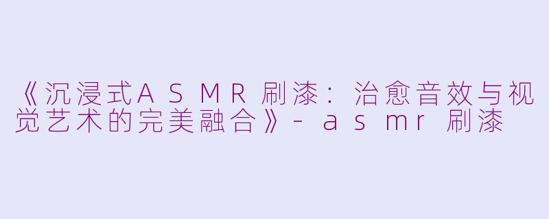 《沉浸式ASMR刷漆：治愈音效与视觉艺术的完美融合》-asmr刷漆