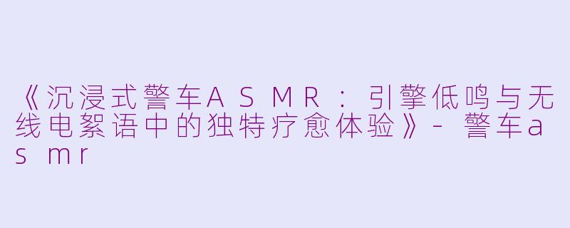 《沉浸式警车ASMR：引擎低鸣与无线电絮语中的独特疗愈体验》-警车asmr
