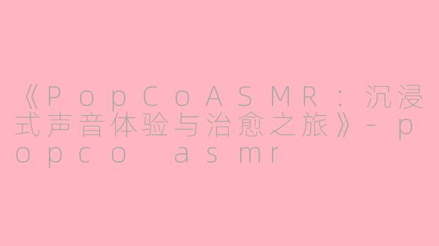 《PopCoASMR：沉浸式声音体验与治愈之旅》-popco asmr