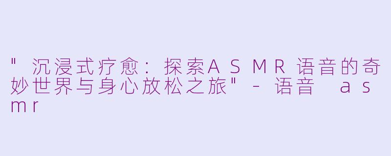 "沉浸式疗愈:探索ASMR语音的奇妙世界与身心放松之旅"