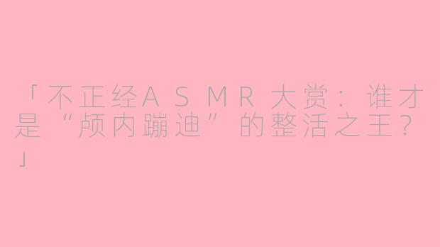 「不正经ASMR大赏:谁才是“颅内蹦迪”的整活之王?」