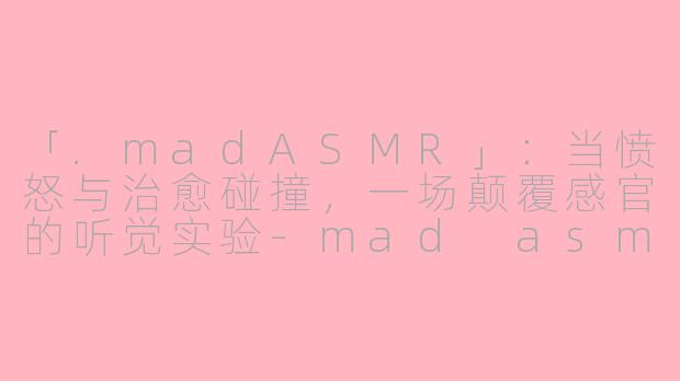 「.madASMR」:当愤怒与治愈碰撞,一场颠覆感官的听觉实验