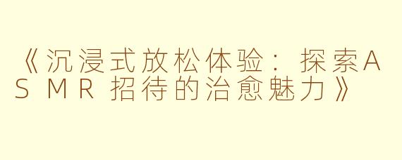 《沉浸式放松体验：探索ASMR招待的治愈魅力》