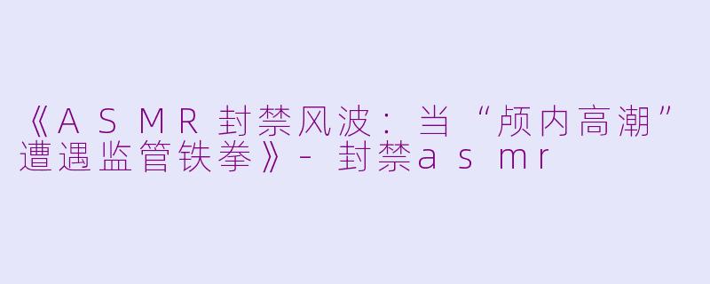 《ASMR封禁风波：当“颅内高潮”遭遇监管铁拳》-封禁asmr