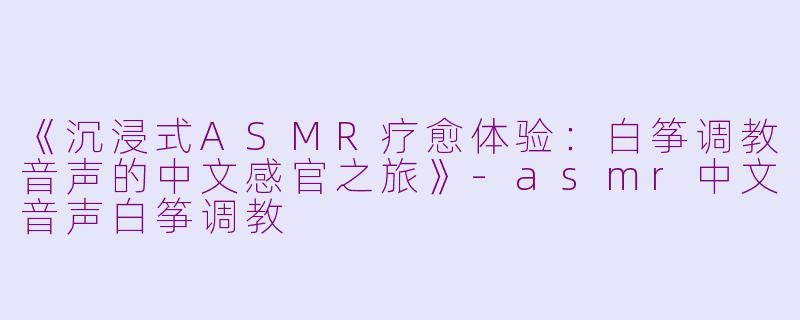 《沉浸式ASMR疗愈体验：白筝调教音声的中文感官之旅》-asmr中文音声白筝调教