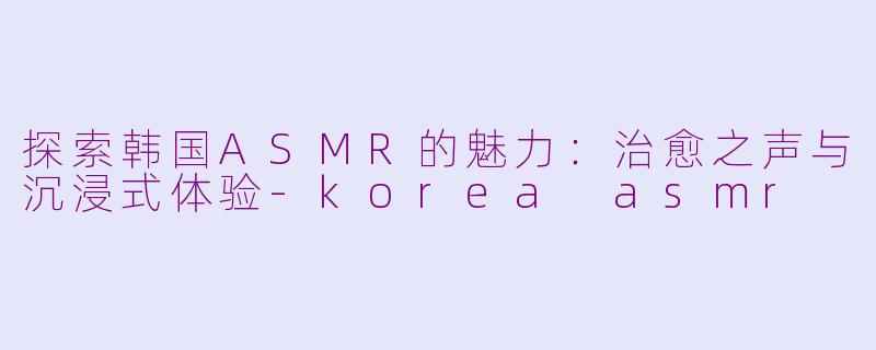 探索韩国ASMR的魅力:治愈之声与沉浸式体验