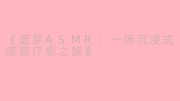 《蓝星ASMR：一场沉浸式感官疗愈之旅》