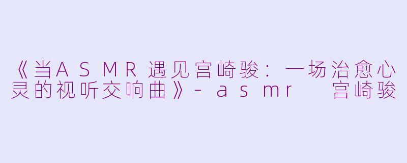 《当ASMR遇见宫崎骏：一场治愈心灵的视听交响曲》-asmr 宫崎骏